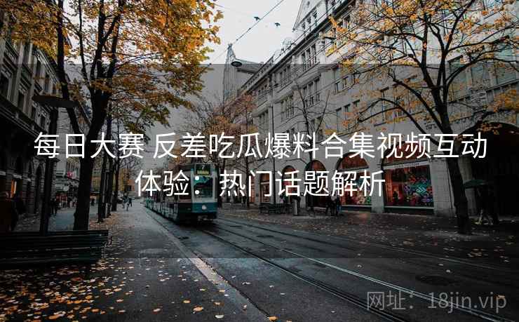 每日大赛 反差吃瓜爆料合集视频互动体验:热门话题解析