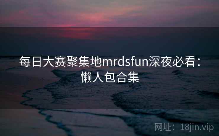 每日大赛聚集地mrdsfun深夜必看:懒人包合集