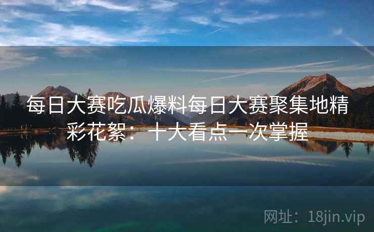 每日大赛吃瓜爆料每日大赛聚集地精彩花絮:十大看点一次掌握