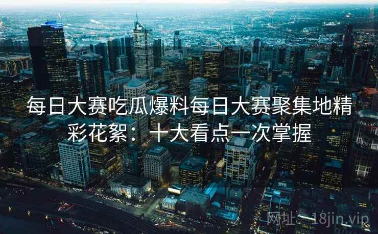 每日大赛吃瓜爆料每日大赛聚集地精彩花絮:十大看点一次掌握