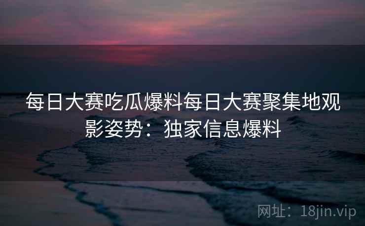 每日大赛吃瓜爆料每日大赛聚集地观影姿势:独家信息爆料