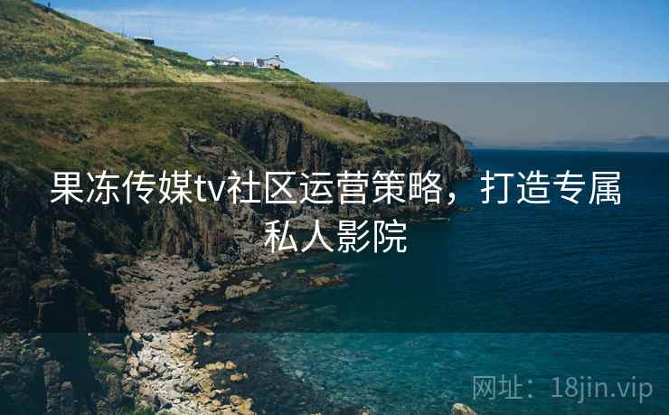 果冻传媒tv社区运营策略,打造专属私人影院