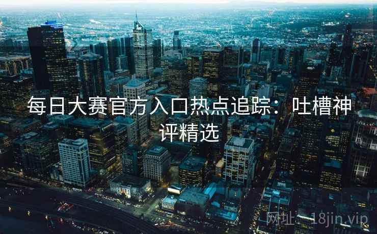 每日大赛官方入口热点追踪:吐槽神评精选
