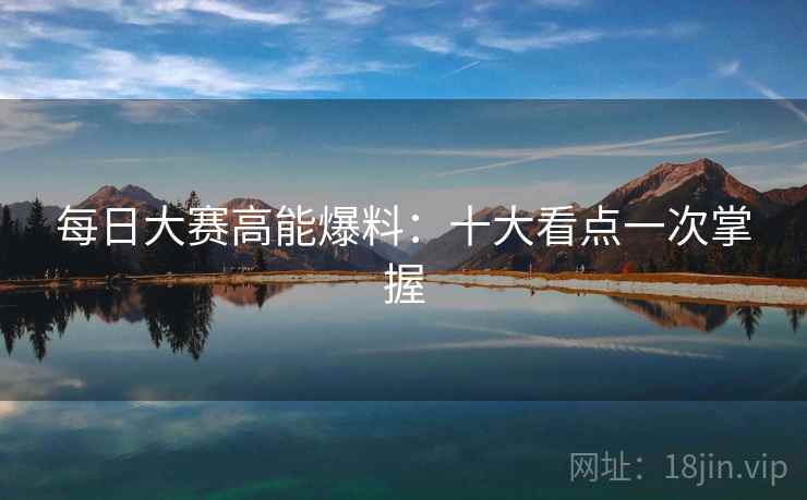 每日大赛高能爆料:十大看点一次掌握