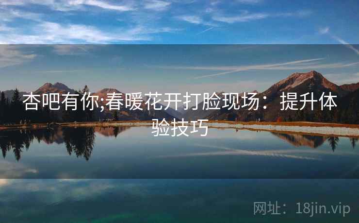 杏吧有你;春暖花开打脸现场:提升体验技巧