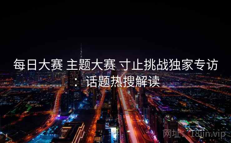 每日大赛 主题大赛 寸止挑战独家专访:话题热搜解读