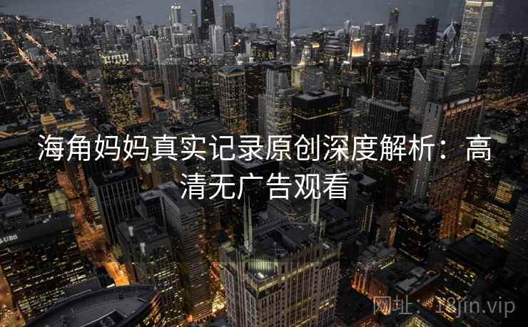 海角妈妈真实记录原创深度解析:高清无广告观看